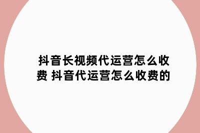 抖音长视频代运营怎么收费 抖音代运营怎么收费的